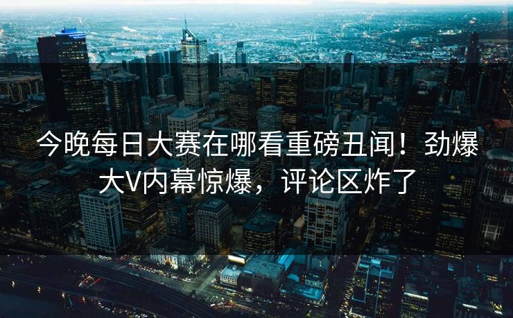 今晚每日大赛在哪看重磅丑闻！劲爆大V内幕惊爆，评论区炸了