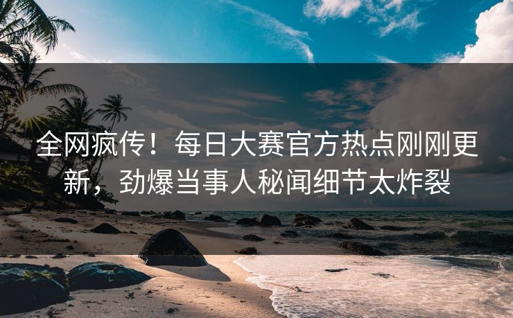 全网疯传！每日大赛官方热点刚刚更新，劲爆当事人秘闻细节太炸裂