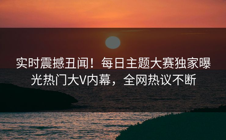 实时震撼丑闻！每日主题大赛独家曝光热门大V内幕，全网热议不断