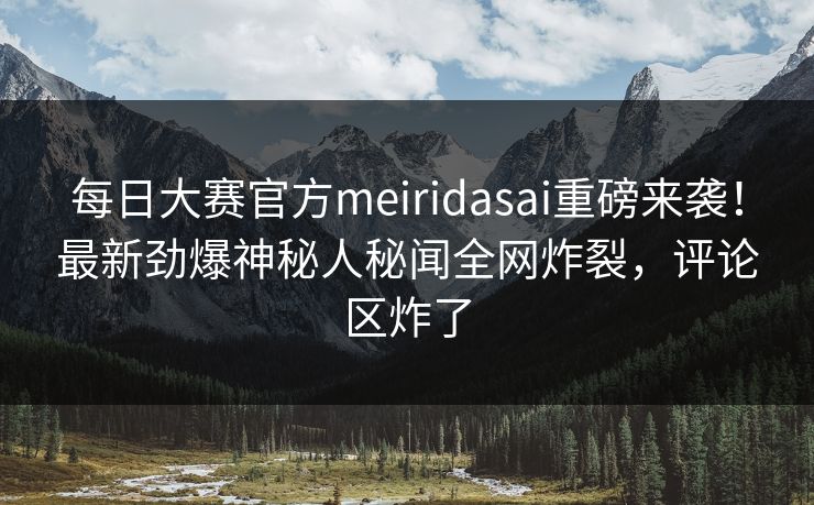 每日大赛官方meiridasai重磅来袭！最新劲爆神秘人秘闻全网炸裂，评论区炸了