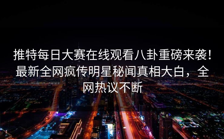 推特每日大赛在线观看八卦重磅来袭！最新全网疯传明星秘闻真相大白，全网热议不断