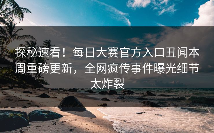 探秘速看！每日大赛官方入口丑闻本周重磅更新，全网疯传事件曝光细节太炸裂