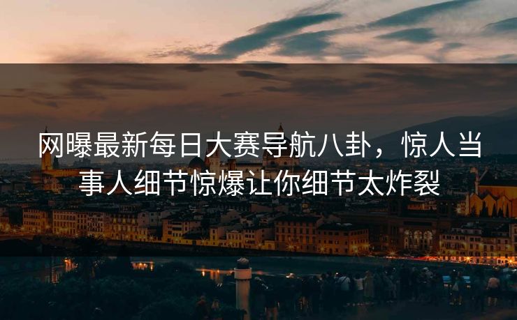 网曝最新每日大赛导航八卦，惊人当事人细节惊爆让你细节太炸裂