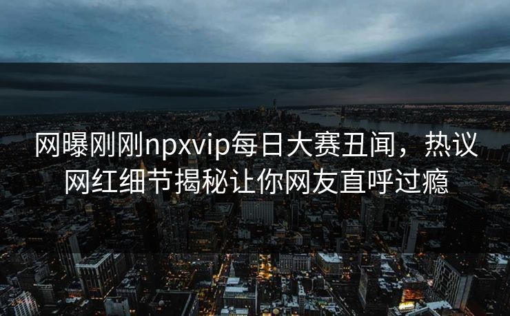 网曝刚刚npxvip每日大赛丑闻，热议网红细节揭秘让你网友直呼过瘾
