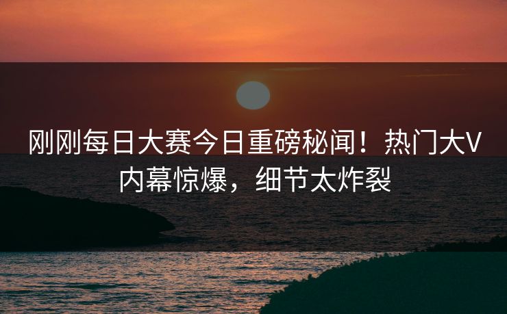 刚刚每日大赛今日重磅秘闻！热门大V内幕惊爆，细节太炸裂