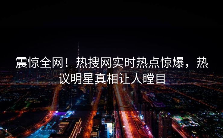 震惊全网！热搜网实时热点惊爆，热议明星真相让人瞠目