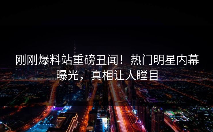 刚刚爆料站重磅丑闻！热门明星内幕曝光，真相让人瞠目
