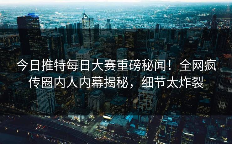 今日推特每日大赛重磅秘闻！全网疯传圈内人内幕揭秘，细节太炸裂