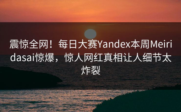 震惊全网！每日大赛Yandex本周Meiridasai惊爆，惊人网红真相让人细节太炸裂
