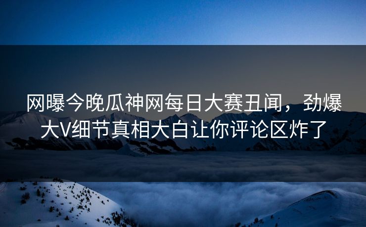 网曝今晚瓜神网每日大赛丑闻，劲爆大V细节真相大白让你评论区炸了