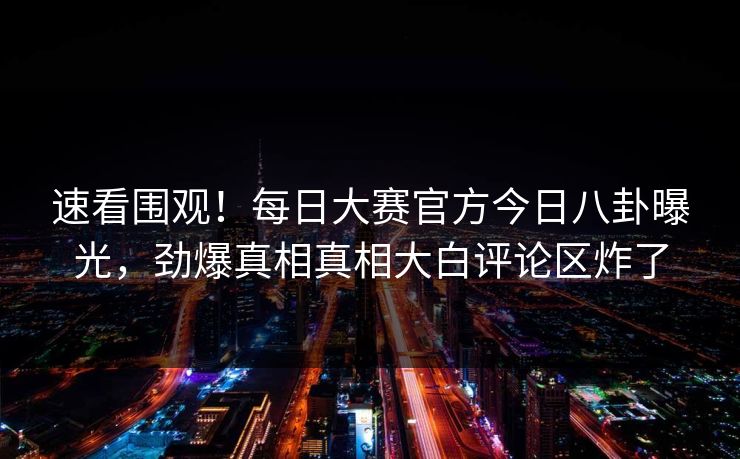 速看围观！每日大赛官方今日八卦曝光，劲爆真相真相大白评论区炸了