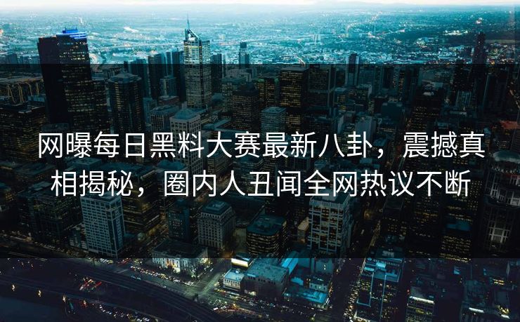 网曝每日黑料大赛最新八卦，震撼真相揭秘，圈内人丑闻全网热议不断