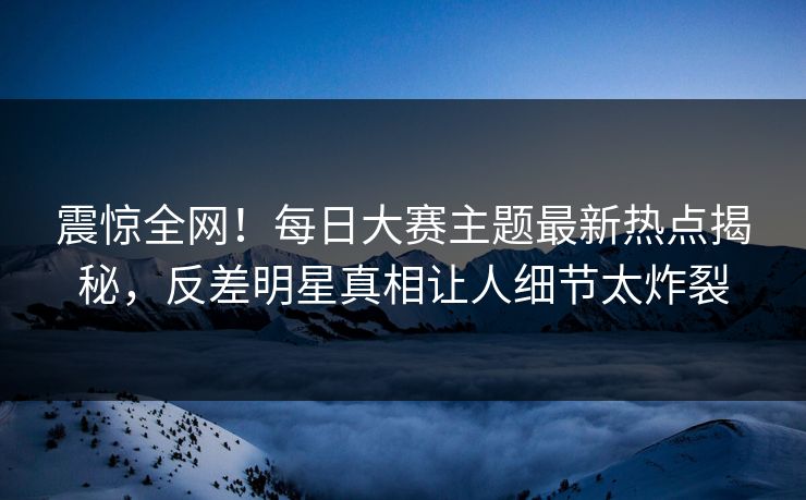 震惊全网！每日大赛主题最新热点揭秘，反差明星真相让人细节太炸裂