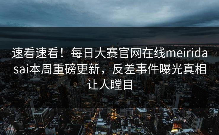 速看速看！每日大赛官网在线meiridasai本周重磅更新，反差事件曝光真相让人瞠目