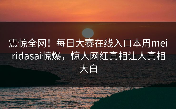 震惊全网！每日大赛在线入口本周meiridasai惊爆，惊人网红真相让人真相大白