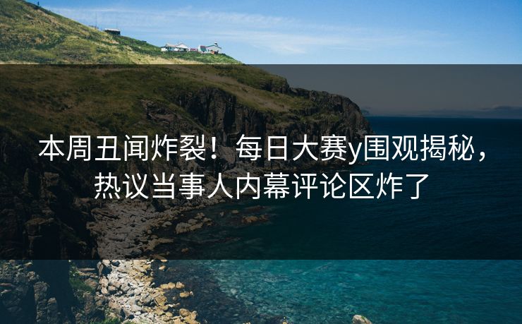 本周丑闻炸裂！每日大赛y围观揭秘，热议当事人内幕评论区炸了