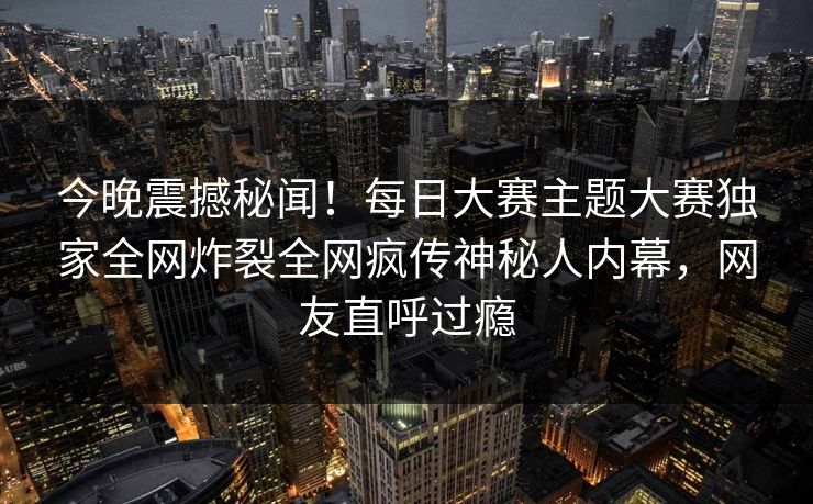 今晚震撼秘闻！每日大赛主题大赛独家全网炸裂全网疯传神秘人内幕，网友直呼过瘾