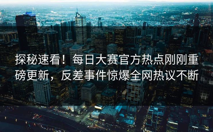 探秘速看！每日大赛官方热点刚刚重磅更新，反差事件惊爆全网热议不断