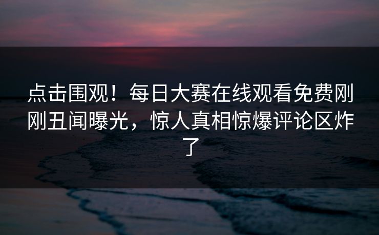 点击围观！每日大赛在线观看免费刚刚丑闻曝光，惊人真相惊爆评论区炸了