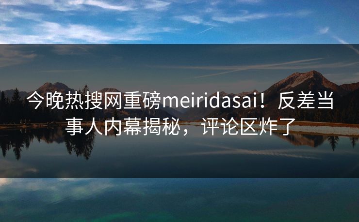 今晚热搜网重磅meiridasai！反差当事人内幕揭秘，评论区炸了
