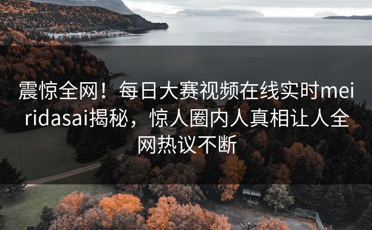 震惊全网！每日大赛视频在线实时meiridasai揭秘，惊人圈内人真相让人全网热议不断