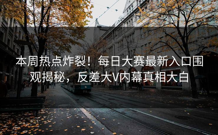 本周热点炸裂！每日大赛最新入口围观揭秘，反差大V内幕真相大白