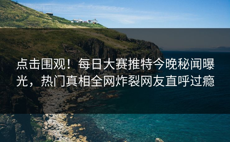 点击围观！每日大赛推特今晚秘闻曝光，热门真相全网炸裂网友直呼过瘾