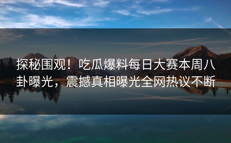 探秘围观！吃瓜爆料每日大赛本周八卦曝光，震撼真相曝光全网热议不断