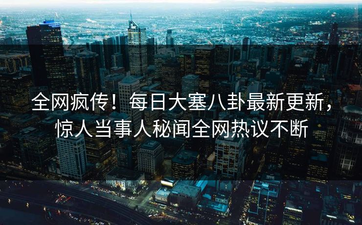 全网疯传！每日大塞八卦最新更新，惊人当事人秘闻全网热议不断