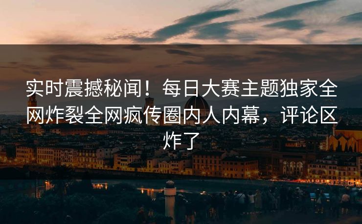 实时震撼秘闻！每日大赛主题独家全网炸裂全网疯传圈内人内幕，评论区炸了
