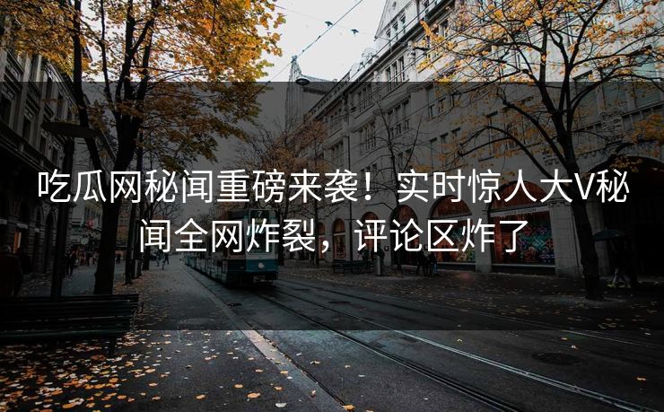 吃瓜网秘闻重磅来袭！实时惊人大V秘闻全网炸裂，评论区炸了