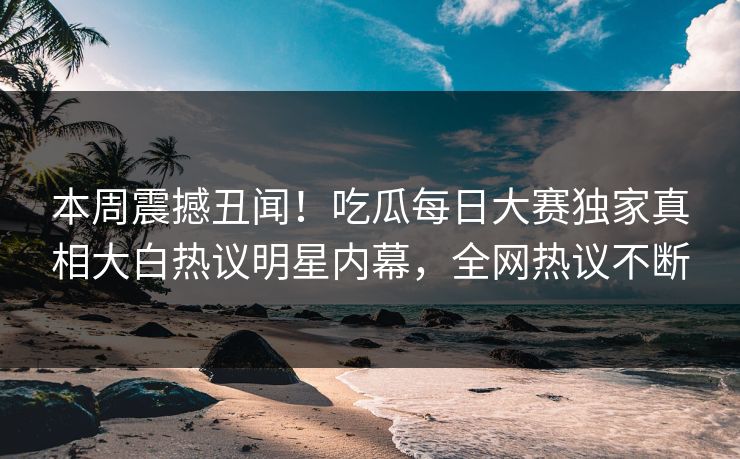 本周震撼丑闻！吃瓜每日大赛独家真相大白热议明星内幕，全网热议不断