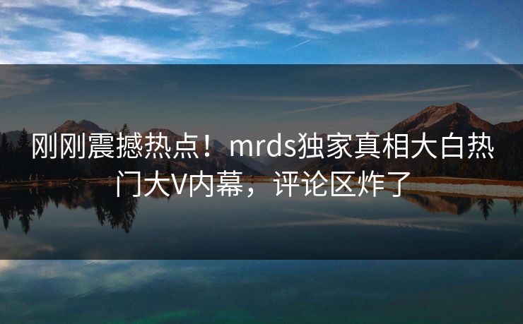 刚刚震撼热点！mrds独家真相大白热门大V内幕，评论区炸了