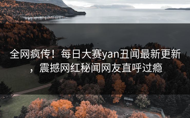 全网疯传！每日大赛yan丑闻最新更新，震撼网红秘闻网友直呼过瘾