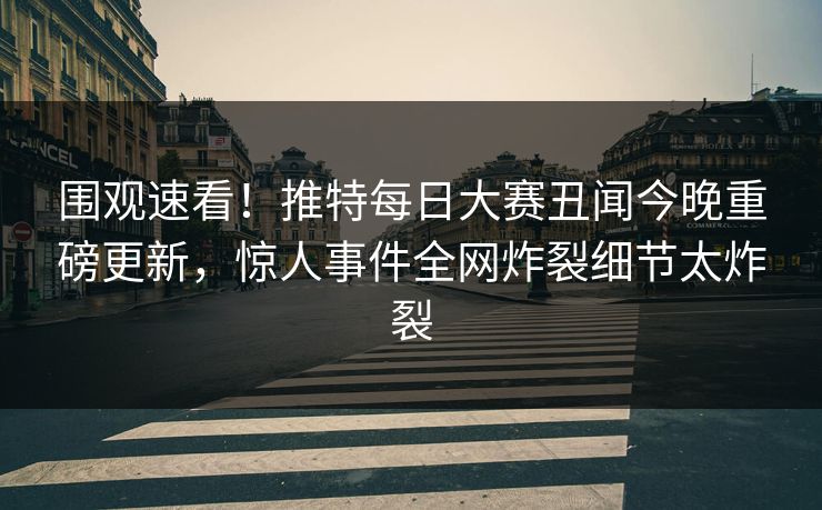 围观速看！推特每日大赛丑闻今晚重磅更新，惊人事件全网炸裂细节太炸裂