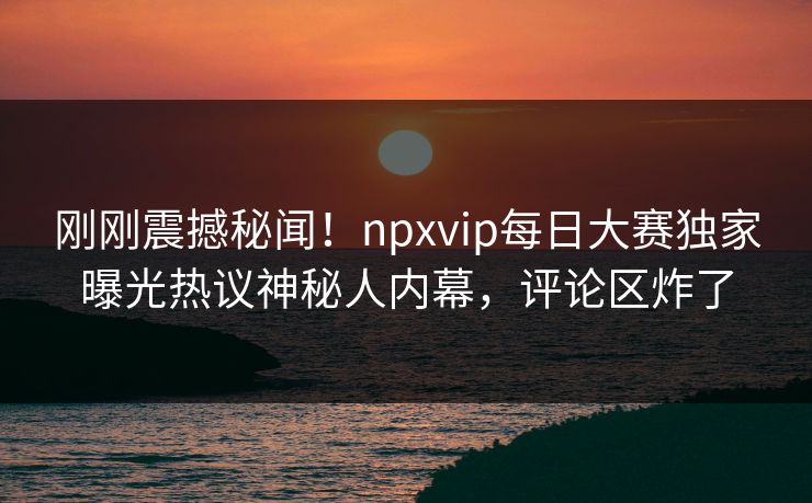 刚刚震撼秘闻！npxvip每日大赛独家曝光热议神秘人内幕，评论区炸了