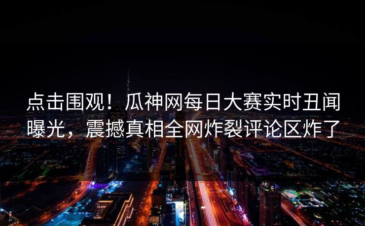 点击围观！瓜神网每日大赛实时丑闻曝光，震撼真相全网炸裂评论区炸了