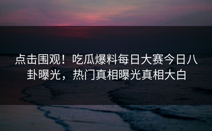 点击围观！吃瓜爆料每日大赛今日八卦曝光，热门真相曝光真相大白