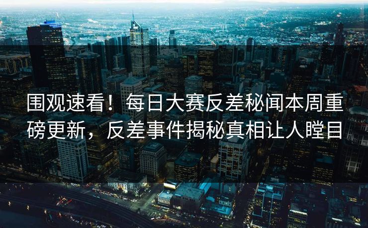 围观速看！每日大赛反差秘闻本周重磅更新，反差事件揭秘真相让人瞠目