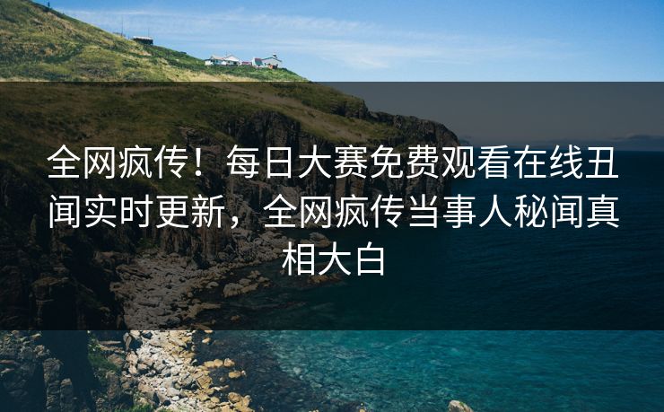 全网疯传！每日大赛免费观看在线丑闻实时更新，全网疯传当事人秘闻真相大白