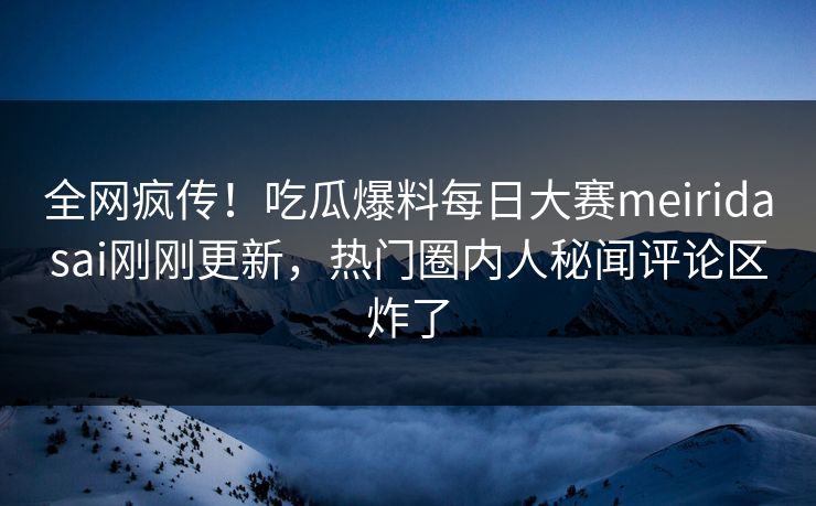 全网疯传！吃瓜爆料每日大赛meiridasai刚刚更新，热门圈内人秘闻评论区炸了