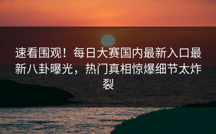 速看围观！每日大赛国内最新入口最新八卦曝光，热门真相惊爆细节太炸裂