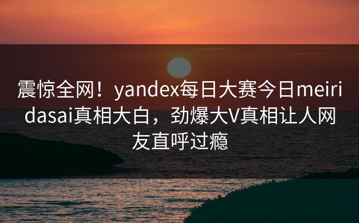 震惊全网！yandex每日大赛今日meiridasai真相大白，劲爆大V真相让人网友直呼过瘾