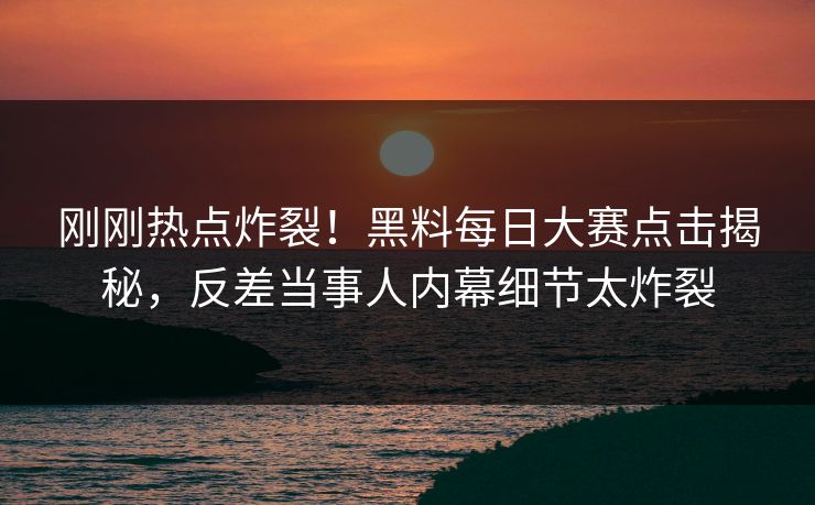 刚刚热点炸裂！黑料每日大赛点击揭秘，反差当事人内幕细节太炸裂