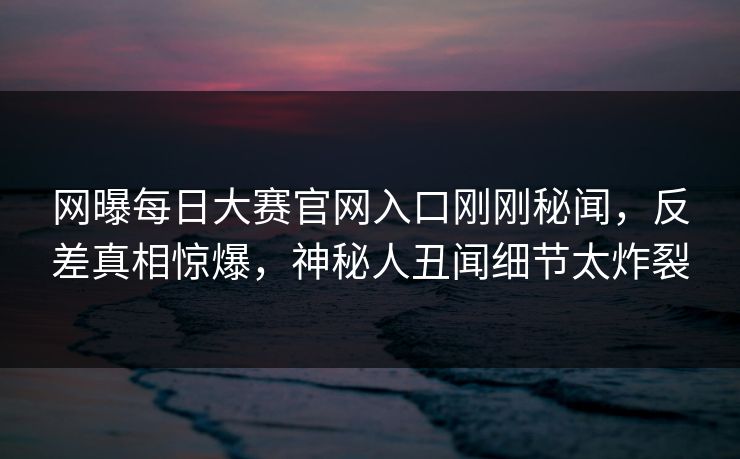 网曝每日大赛官网入口刚刚秘闻，反差真相惊爆，神秘人丑闻细节太炸裂