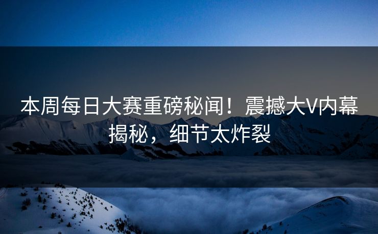 本周每日大赛重磅秘闻！震撼大V内幕揭秘，细节太炸裂