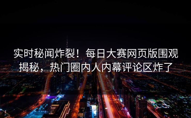 实时秘闻炸裂！每日大赛网页版围观揭秘，热门圈内人内幕评论区炸了