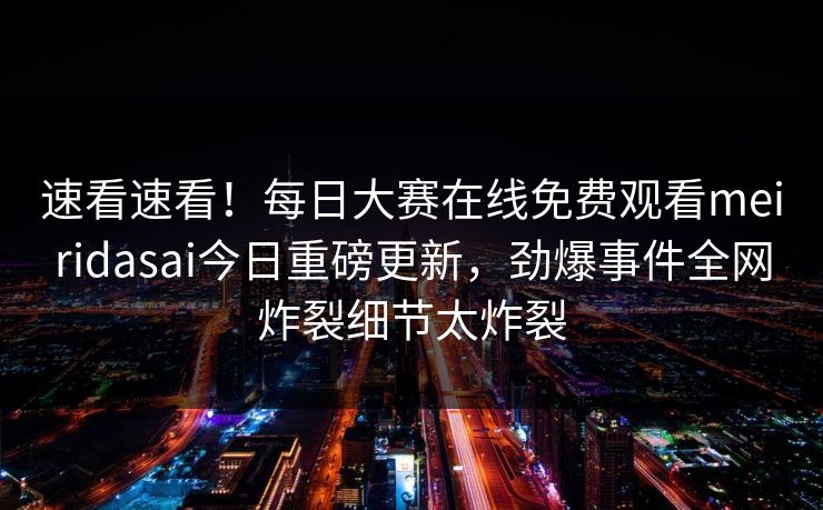 速看速看！每日大赛在线免费观看meiridasai今日重磅更新，劲爆事件全网炸裂细节太炸裂