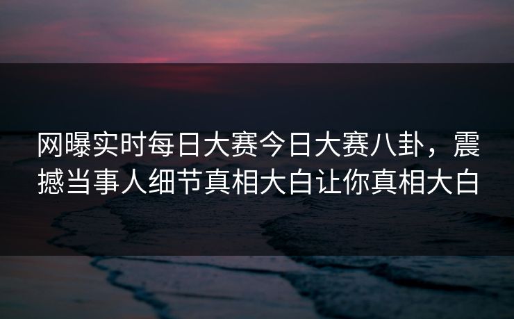 网曝实时每日大赛今日大赛八卦，震撼当事人细节真相大白让你真相大白