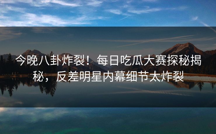 今晚八卦炸裂！每日吃瓜大赛探秘揭秘，反差明星内幕细节太炸裂